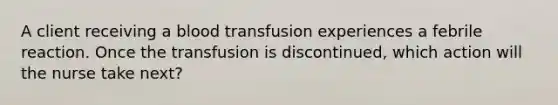 A client receiving a blood transfusion experiences a febrile reaction. Once the transfusion is discontinued, which action will the nurse take next?