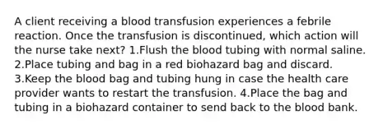 A client receiving a blood transfusion experiences a febrile reaction. Once the transfusion is discontinued, which action will the nurse take next? 1.Flush the blood tubing with normal saline. 2.Place tubing and bag in a red biohazard bag and discard. 3.Keep the blood bag and tubing hung in case the health care provider wants to restart the transfusion. 4.Place the bag and tubing in a biohazard container to send back to the blood bank.