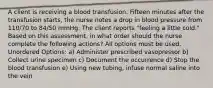 A client is receiving a blood transfusion. Fifteen minutes after the transfusion starts, the nurse notes a drop in blood pressure from 110/70 to 84/50 mmHg. The client reports "feeling a little cold." Based on this assessment, in what order should the nurse complete the following actions? All options must be used. Unordered Options: a) Administer prescribed vasopressor b) Collect urine specimen c) Document the occurrence d) Stop the blood transfusion e) Using new tubing, infuse normal saline into the vein