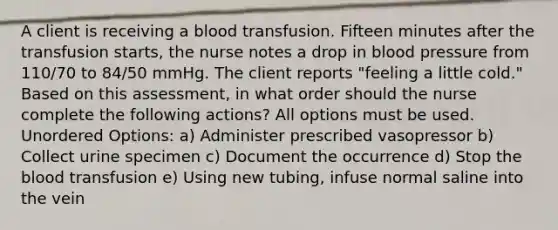 A client is receiving a blood transfusion. Fifteen minutes after the transfusion starts, the nurse notes a drop in blood pressure from 110/70 to 84/50 mmHg. The client reports "feeling a little cold." Based on this assessment, in what order should the nurse complete the following actions? All options must be used. Unordered Options: a) Administer prescribed vasopressor b) Collect urine specimen c) Document the occurrence d) Stop the blood transfusion e) Using new tubing, infuse normal saline into the vein