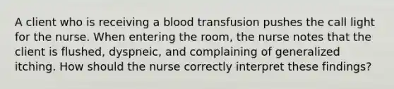 A client who is receiving a blood transfusion pushes the call light for the nurse. When entering the room, the nurse notes that the client is flushed, dyspneic, and complaining of generalized itching. How should the nurse correctly interpret these findings?