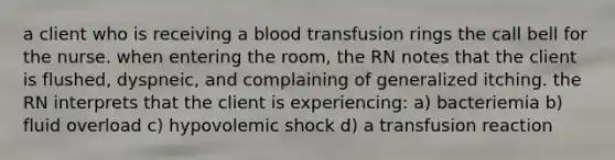 a client who is receiving a blood transfusion rings the call bell for the nurse. when entering the room, the RN notes that the client is flushed, dyspneic, and complaining of generalized itching. the RN interprets that the client is experiencing: a) bacteriemia b) fluid overload c) hypovolemic shock d) a transfusion reaction