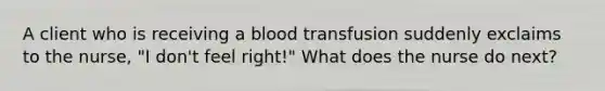 A client who is receiving a blood transfusion suddenly exclaims to the nurse, "I don't feel right!" What does the nurse do next?