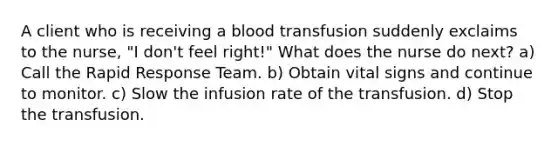 A client who is receiving a blood transfusion suddenly exclaims to the nurse, "I don't feel right!" What does the nurse do next? a) Call the Rapid Response Team. b) Obtain vital signs and continue to monitor. c) Slow the infusion rate of the transfusion. d) Stop the transfusion.