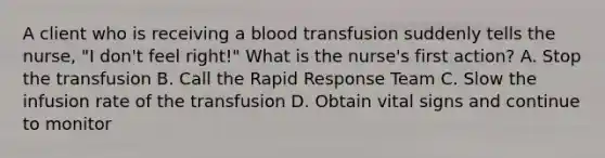 A client who is receiving a blood transfusion suddenly tells the nurse, "I don't feel right!" What is the nurse's first action? A. Stop the transfusion B. Call the Rapid Response Team C. Slow the infusion rate of the transfusion D. Obtain vital signs and continue to monitor