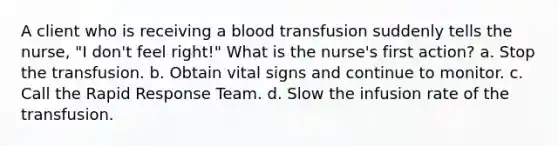 A client who is receiving a blood transfusion suddenly tells the nurse, "I don't feel right!" What is the nurse's first action? a. Stop the transfusion. b. Obtain vital signs and continue to monitor. c. Call the Rapid Response Team. d. Slow the infusion rate of the transfusion.