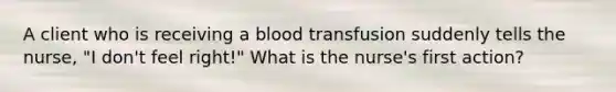 A client who is receiving a blood transfusion suddenly tells the nurse, "I don't feel right!" What is the nurse's first action?