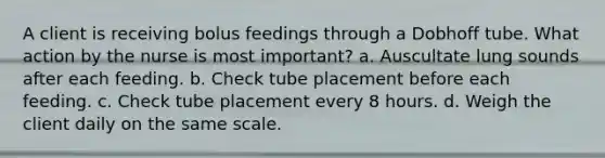 A client is receiving bolus feedings through a Dobhoff tube. What action by the nurse is most important? a. Auscultate lung sounds after each feeding. b. Check tube placement before each feeding. c. Check tube placement every 8 hours. d. Weigh the client daily on the same scale.