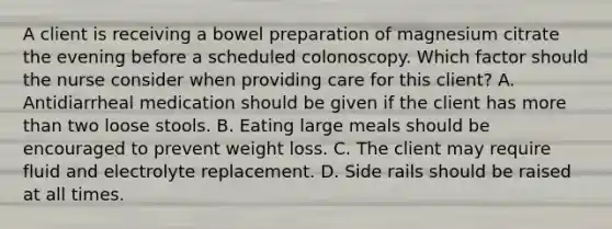 A client is receiving a bowel preparation of magnesium citrate the evening before a scheduled colonoscopy. Which factor should the nurse consider when providing care for this client? A. Antidiarrheal medication should be given if the client has more than two loose stools. B. Eating large meals should be encouraged to prevent weight loss. C. The client may require fluid and electrolyte replacement. D. Side rails should be raised at all times.