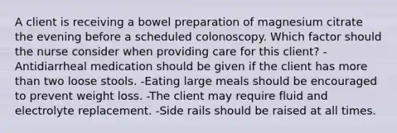 A client is receiving a bowel preparation of magnesium citrate the evening before a scheduled colonoscopy. Which factor should the nurse consider when providing care for this client? -Antidiarrheal medication should be given if the client has more than two loose stools. -Eating large meals should be encouraged to prevent weight loss. -The client may require fluid and electrolyte replacement. -Side rails should be raised at all times.