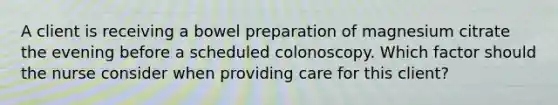 A client is receiving a bowel preparation of magnesium citrate the evening before a scheduled colonoscopy. Which factor should the nurse consider when providing care for this client?