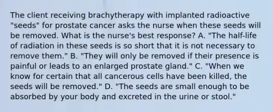 The client receiving brachytherapy with implanted radioactive "seeds" for prostate cancer asks the nurse when these seeds will be removed. What is the nurse's best response? A. "The half-life of radiation in these seeds is so short that it is not necessary to remove them." B. "They will only be removed if their presence is painful or leads to an enlarged prostate gland." C. "When we know for certain that all cancerous cells have been killed, the seeds will be removed." D. "The seeds are small enough to be absorbed by your body and excreted in the urine or stool."