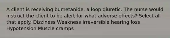 A client is receiving bumetanide, a loop diuretic. The nurse would instruct the client to be alert for what adverse effects? Select all that apply. Dizziness Weakness Irreversible hearing loss Hypotension Muscle cramps