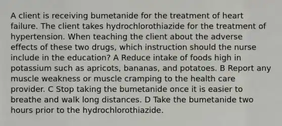 A client is receiving bumetanide for the treatment of heart failure. The client takes hydrochlorothiazide for the treatment of hypertension. When teaching the client about the adverse effects of these two drugs, which instruction should the nurse include in the education? A Reduce intake of foods high in potassium such as apricots, bananas, and potatoes. B Report any muscle weakness or muscle cramping to the health care provider. C Stop taking the bumetanide once it is easier to breathe and walk long distances. D Take the bumetanide two hours prior to the hydrochlorothiazide.