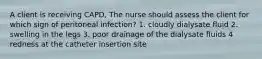 A client is receiving CAPD, The nurse should assess the client for which sign of peritoneal infection? 1. cloudly dialysate fluid 2. swelling in the legs 3. poor drainage of the dialysate fluids 4 redness at the catheter insertion site