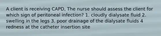 A client is receiving CAPD, The nurse should assess the client for which sign of peritoneal infection? 1. cloudly dialysate fluid 2. swelling in the legs 3. poor drainage of the dialysate fluids 4 redness at the catheter insertion site