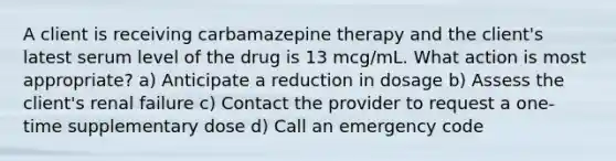 A client is receiving carbamazepine therapy and the client's latest serum level of the drug is 13 mcg/mL. What action is most appropriate? a) Anticipate a reduction in dosage b) Assess the client's renal failure c) Contact the provider to request a one-time supplementary dose d) Call an emergency code