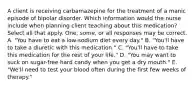 A client is receiving carbamazepine for the treatment of a manic episode of bipolar disorder. Which information would the nurse include when planning client teaching about this medication? Select all that apply. One, some, or all responses may be correct. A. "You have to eat a low-sodium diet every day." B. "You'll have to take a diuretic with this medication." C. "You'll have to take this medication for the rest of your life." D. "You may want to suck on sugar-free hard candy when you get a dry mouth." E. "We'll need to test your blood often during the first few weeks of therapy."