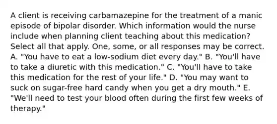 A client is receiving carbamazepine for the treatment of a manic episode of bipolar disorder. Which information would the nurse include when planning client teaching about this medication? Select all that apply. One, some, or all responses may be correct. A. "You have to eat a low-sodium diet every day." B. "You'll have to take a diuretic with this medication." C. "You'll have to take this medication for the rest of your life." D. "You may want to suck on sugar-free hard candy when you get a dry mouth." E. "We'll need to test your blood often during the first few weeks of therapy."