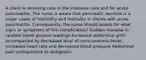 A client is receiving care in the intensive care unit for acute pancreatitis. The nurse is aware that pancreatic necrosis is a major cause of morbidity and mortality in clients with acute pancreatitis. Consequently, the nurse should assess for what signs or symptoms of this complication? Sudden increase in random blood glucose readings Increased abdominal girth accompanied by decreased level of consciousness Fever, increased heart rate and decreased blood pressure Abdominal pain unresponsive to analgesics