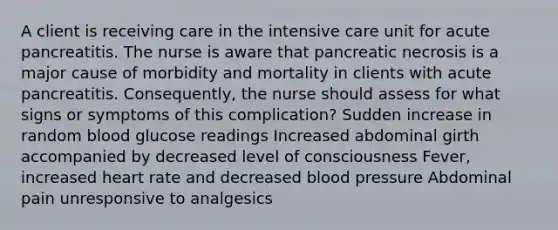 A client is receiving care in the intensive care unit for acute pancreatitis. The nurse is aware that pancreatic necrosis is a major cause of morbidity and mortality in clients with acute pancreatitis. Consequently, the nurse should assess for what signs or symptoms of this complication? Sudden increase in random blood glucose readings Increased abdominal girth accompanied by decreased level of consciousness Fever, increased heart rate and decreased blood pressure Abdominal pain unresponsive to analgesics