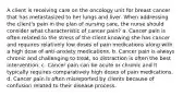 A client is receiving care on the oncology unit for breast cancer that has metastasized to her lungs and liver. When addressing the client's pain in the plan of nursing care, the nurse should consider what characteristic of cancer pain? a. Cancer pain is often related to the stress of the client knowing she has cancer and requires relatively low doses of pain medications along with a high dose of anti-anxiety medications. b. Cancer pain is always chronic and challenging to treat, so distraction is often the best intervention. c. Cancer pain can be acute or chronic and it typically requires comparatively high doses of pain medications. d. Cancer pain is often misreported by clients because of confusion related to their disease process.