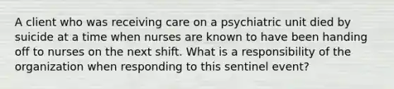 A client who was receiving care on a psychiatric unit died by suicide at a time when nurses are known to have been handing off to nurses on the next shift. What is a responsibility of the organization when responding to this sentinel event?