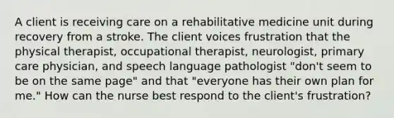 A client is receiving care on a rehabilitative medicine unit during recovery from a stroke. The client voices frustration that the physical therapist, occupational therapist, neurologist, primary care physician, and speech language pathologist "don't seem to be on the same page" and that "everyone has their own plan for me." How can the nurse best respond to the client's frustration?