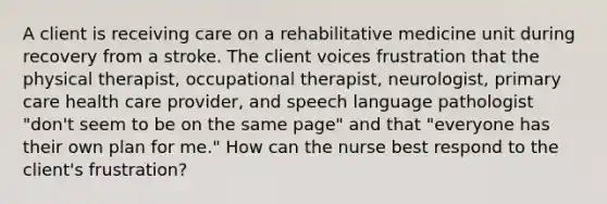 A client is receiving care on a rehabilitative medicine unit during recovery from a stroke. The client voices frustration that the physical therapist, occupational therapist, neurologist, primary care health care provider, and speech language pathologist "don't seem to be on the same page" and that "everyone has their own plan for me." How can the nurse best respond to the client's frustration?