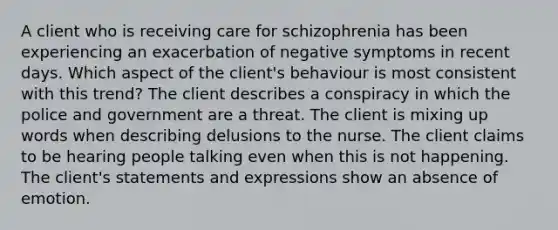 A client who is receiving care for schizophrenia has been experiencing an exacerbation of negative symptoms in recent days. Which aspect of the client's behaviour is most consistent with this trend? The client describes a conspiracy in which the police and government are a threat. The client is mixing up words when describing delusions to the nurse. The client claims to be hearing people talking even when this is not happening. The client's statements and expressions show an absence of emotion.