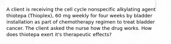 A client is receiving the <a href='https://www.questionai.com/knowledge/keQNMM7c75-cell-cycle' class='anchor-knowledge'>cell cycle</a> nonspecific alkylating agent thiotepa (Thioplex), 60 mg weekly for four weeks by bladder installation as part of chemotherapy regimen to treat bladder cancer. The client asked the nurse how the drug works. How does thiotepa exert it's therapeutic effects?