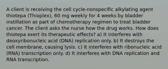 A client is receiving the cell cycle-nonspecific alkylating agent thiotepa (Thioplex), 60 mg weekly for 4 weeks by bladder instillation as part of chemotherapy regimen to treat bladder cancer. The client asks the nurse how the drug works. How does thiotepa exert its therapeutic effects? a) It interferes with deoxyribonucleic acid (DNA) replication only. b) It destroys the cell membrane, causing lysis. c) It interferes with ribonucleic acid (RNA) transcription only. d) It interferes with DNA replication and RNA transcription.