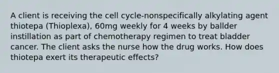 A client is receiving the cell cycle-nonspecifically alkylating agent thiotepa (Thioplexa), 60mg weekly for 4 weeks by ballder instillation as part of chemotherapy regimen to treat bladder cancer. The client asks the nurse how the drug works. How does thiotepa exert its therapeutic effects?