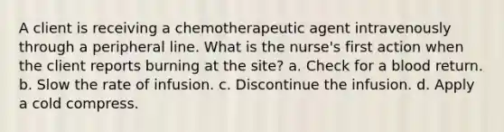 A client is receiving a chemotherapeutic agent intravenously through a peripheral line. What is the nurse's first action when the client reports burning at the site? a. Check for a blood return. b. Slow the rate of infusion. c. Discontinue the infusion. d. Apply a cold compress.