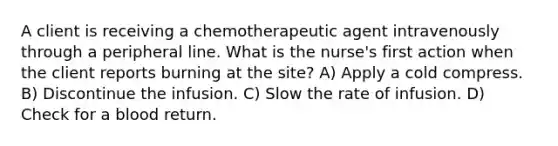 A client is receiving a chemotherapeutic agent intravenously through a peripheral line. What is the nurse's first action when the client reports burning at the site? A) Apply a cold compress. B) Discontinue the infusion. C) Slow the rate of infusion. D) Check for a blood return.