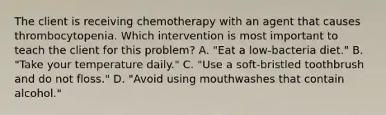 The client is receiving chemotherapy with an agent that causes thrombocytopenia. Which intervention is most important to teach the client for this problem? A. "Eat a low-bacteria diet." B. "Take your temperature daily." C. "Use a soft-bristled toothbrush and do not floss." D. "Avoid using mouthwashes that contain alcohol."