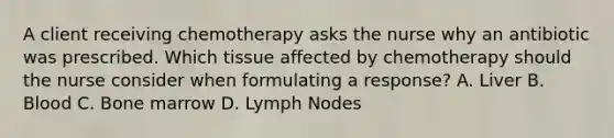 A client receiving chemotherapy asks the nurse why an antibiotic was prescribed. Which tissue affected by chemotherapy should the nurse consider when formulating a response? A. Liver B. Blood C. Bone marrow D. Lymph Nodes