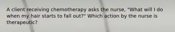 A client receiving chemotherapy asks the nurse, "What will I do when my hair starts to fall out?" Which action by the nurse is therapeutic?