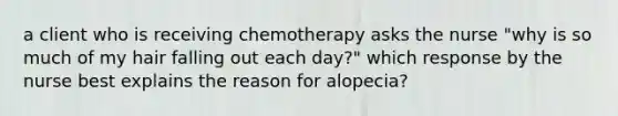 a client who is receiving chemotherapy asks the nurse "why is so much of my hair falling out each day?" which response by the nurse best explains the reason for alopecia?