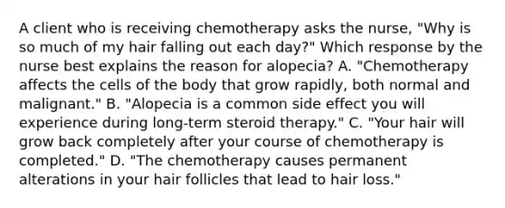 A client who is receiving chemotherapy asks the nurse, "Why is so much of my hair falling out each day?" Which response by the nurse best explains the reason for alopecia? A. "Chemotherapy affects the cells of the body that grow rapidly, both normal and malignant." B. "Alopecia is a common side effect you will experience during long-term steroid therapy." C. "Your hair will grow back completely after your course of chemotherapy is completed." D. "The chemotherapy causes permanent alterations in your hair follicles that lead to hair loss."