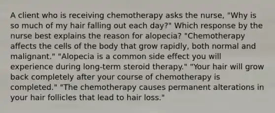 A client who is receiving chemotherapy asks the nurse, "Why is so much of my hair falling out each day?" Which response by the nurse best explains the reason for alopecia? "Chemotherapy affects the cells of the body that grow rapidly, both normal and malignant." "Alopecia is a common side effect you will experience during long-term steroid therapy." "Your hair will grow back completely after your course of chemotherapy is completed." "The chemotherapy causes permanent alterations in your hair follicles that lead to hair loss."