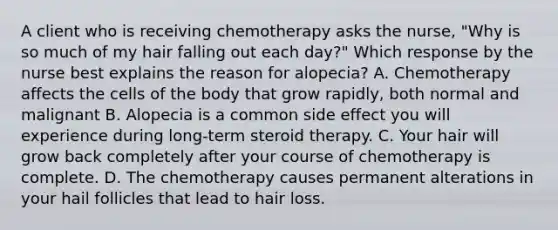 A client who is receiving chemotherapy asks the nurse, "Why is so much of my hair falling out each day?" Which response by the nurse best explains the reason for alopecia? A. Chemotherapy affects the cells of the body that grow rapidly, both normal and malignant B. Alopecia is a common side effect you will experience during long-term steroid therapy. C. Your hair will grow back completely after your course of chemotherapy is complete. D. The chemotherapy causes permanent alterations in your hail follicles that lead to hair loss.