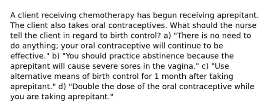 A client receiving chemotherapy has begun receiving aprepitant. The client also takes oral contraceptives. What should the nurse tell the client in regard to birth control? a) "There is no need to do anything; your oral contraceptive will continue to be effective." b) "You should practice abstinence because the aprepitant will cause severe sores in the vagina." c) "Use alternative means of birth control for 1 month after taking aprepitant." d) "Double the dose of the oral contraceptive while you are taking aprepitant."