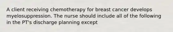 A client receiving chemotherapy for breast cancer develops myelosuppression. The nurse should include all of the following in the PT's discharge planning except