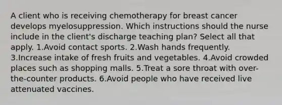 A client who is receiving chemotherapy for breast cancer develops myelosuppression. Which instructions should the nurse include in the client's discharge teaching plan? Select all that apply. 1.Avoid contact sports. 2.Wash hands frequently. 3.Increase intake of fresh fruits and vegetables. 4.Avoid crowded places such as shopping malls. 5.Treat a sore throat with over-the-counter products. 6.Avoid people who have received live attenuated vaccines.