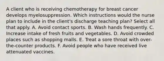 A client who is receiving chemotherapy for breast cancer develops myelosuppression. Which instructions would the nurse plan to include in the client's discharge teaching plan? Select all that apply. A. Avoid contact sports. B. Wash hands frequently. C. Increase intake of fresh fruits and vegetables. D. Avoid crowded places such as shopping malls. E. Treat a sore throat with over-the-counter products. F. Avoid people who have received live attenuated vaccines.