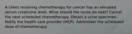 A client receiving chemotherapy for cancer has an elevated serum creatinine level. What should the nurse do next? Cancel the next scheduled chemotherapy. Obtain a urine specimen. Notify the health care provider (HCP). Administer the scheduled dose of chemotherapy.