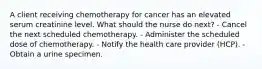 A client receiving chemotherapy for cancer has an elevated serum creatinine level. What should the nurse do next? - Cancel the next scheduled chemotherapy. - Administer the scheduled dose of chemotherapy. - Notify the health care provider (HCP). - Obtain a urine specimen.