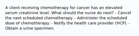 A client receiving chemotherapy for cancer has an elevated serum creatinine level. What should the nurse do next? - Cancel the next scheduled chemotherapy. - Administer the scheduled dose of chemotherapy. - Notify the health care provider (HCP). - Obtain a urine specimen.