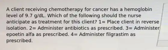 A client receiving chemotherapy for cancer has a hemoglobin level of 9.7 g/dL. Which of the following should the nurse anticipate as treatment for this client? 1= Place client in reverse isolation. 2= Administer antibiotics as prescribed. 3= Administer epoetin alfa as prescribed. 4= Administer filgrastim as prescribed.